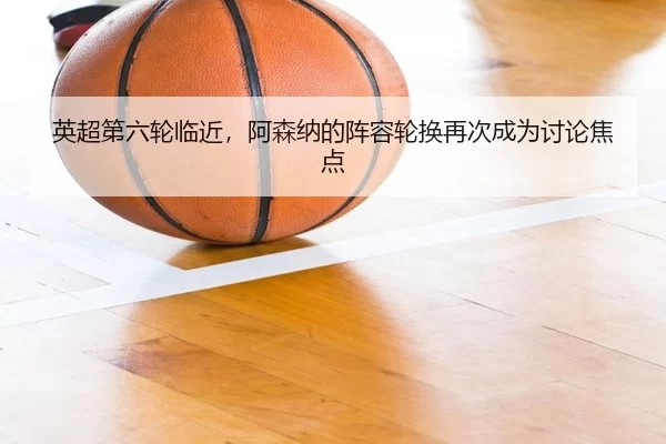 英超第六轮临近，阿森纳的阵容轮换再次成为讨论焦点